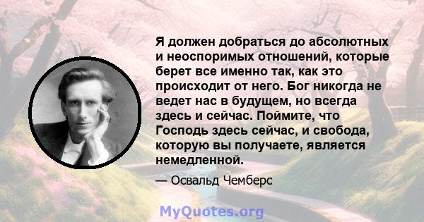 Я должен добраться до абсолютных и неоспоримых отношений, которые берет все именно так, как это происходит от него. Бог никогда не ведет нас в будущем, но всегда здесь и сейчас. Поймите, что Господь здесь сейчас, и