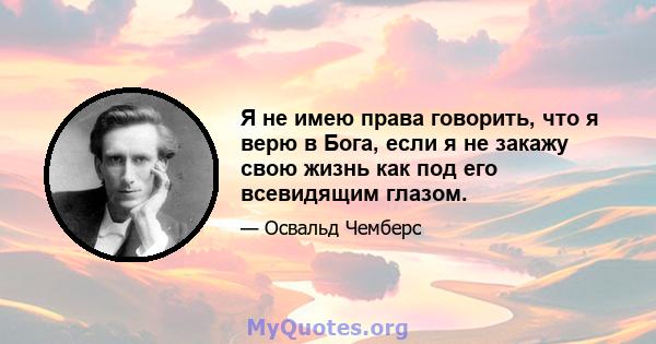 Я не имею права говорить, что я верю в Бога, если я не закажу свою жизнь как под его всевидящим глазом.