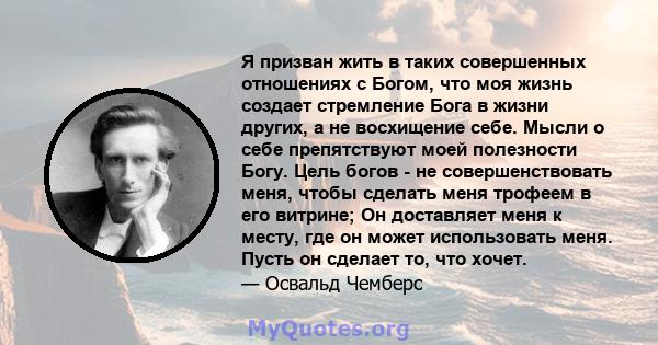 Я призван жить в таких совершенных отношениях с Богом, что моя жизнь создает стремление Бога в жизни других, а не восхищение себе. Мысли о себе препятствуют моей полезности Богу. Цель богов - не совершенствовать меня,