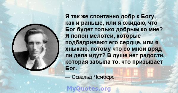 Я так же спонтанно добр к Богу, как и раньше, или я ожидаю, что Бог будет только добрым ко мне? Я полон мелотей, которые подбадривают его сердце, или я хныкаю, потому что со мной вряд ли дела идут? В душе нет радости,