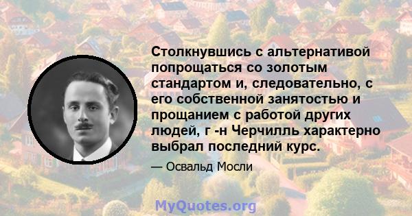 Столкнувшись с альтернативой попрощаться со золотым стандартом и, следовательно, с его собственной занятостью и прощанием с работой других людей, г -н Черчилль характерно выбрал последний курс.