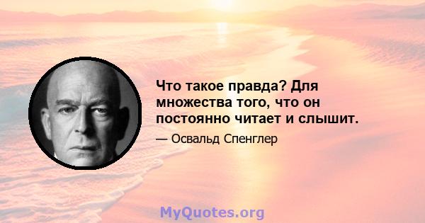 Что такое правда? Для множества того, что он постоянно читает и слышит.