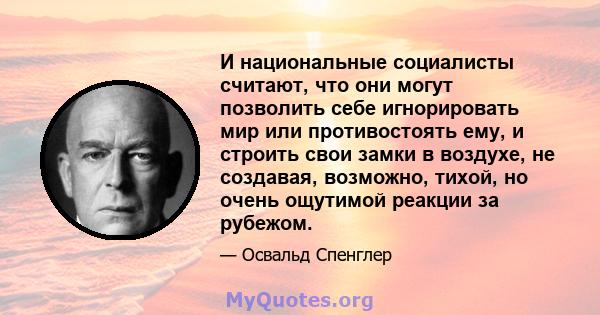 И национальные социалисты считают, что они могут позволить себе игнорировать мир или противостоять ему, и строить свои замки в воздухе, не создавая, возможно, тихой, но очень ощутимой реакции за рубежом.