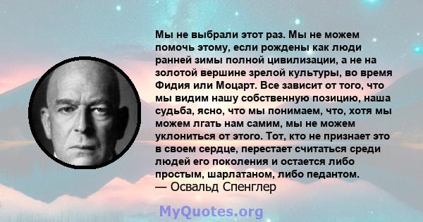 Мы не выбрали этот раз. Мы не можем помочь этому, если рождены как люди ранней зимы полной цивилизации, а не на золотой вершине зрелой культуры, во время Фидия или Моцарт. Все зависит от того, что мы видим нашу