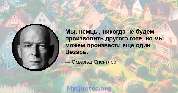 Мы, немцы, никогда не будем производить другого готе, но мы можем произвести еще один Цезарь.