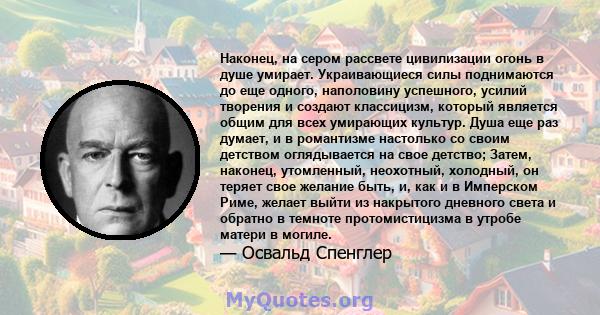 Наконец, на сером рассвете цивилизации огонь в душе умирает. Украивающиеся силы поднимаются до еще одного, наполовину успешного, усилий творения и создают классицизм, который является общим для всех умирающих культур.