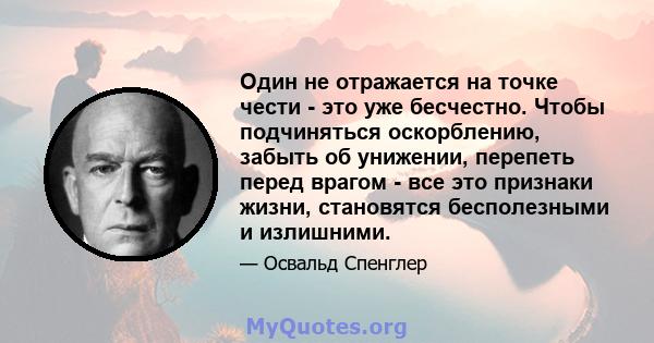 Один не отражается на точке чести - это уже бесчестно. Чтобы подчиняться оскорблению, забыть об унижении, перепеть перед врагом - все это признаки жизни, становятся бесполезными и излишними.