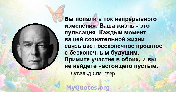 Вы попали в ток непрерывного изменения. Ваша жизнь - это пульсация. Каждый момент вашей сознательной жизни связывает бесконечное прошлое с бесконечным будущим. Примите участие в обоих, и вы не найдете настоящего пустым.