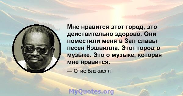 Мне нравится этот город, это действительно здорово. Они поместили меня в Зал славы песен Нэшвилла. Этот город о музыке. Это о музыке, которая мне нравится.