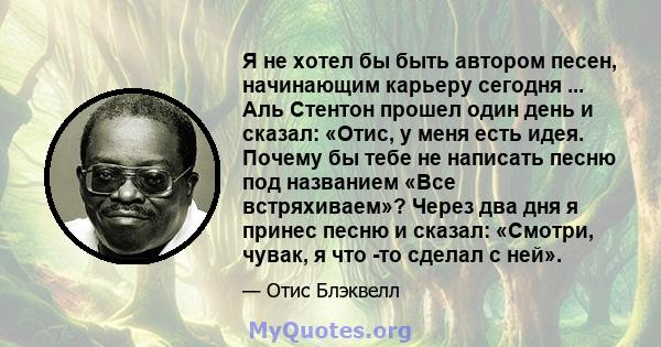 Я не хотел бы быть автором песен, начинающим карьеру сегодня ... Аль Стентон прошел один день и сказал: «Отис, у меня есть идея. Почему бы тебе не написать песню под названием «Все встряхиваем»? Через два дня я принес