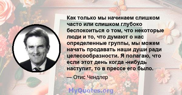 Как только мы начинаем слишком часто или слишком глубоко беспокоиться о том, что некоторые люди и то, что думают о нас определенные группы, мы можем начать продавать наши души ради целесообразности. Я полагаю, что если