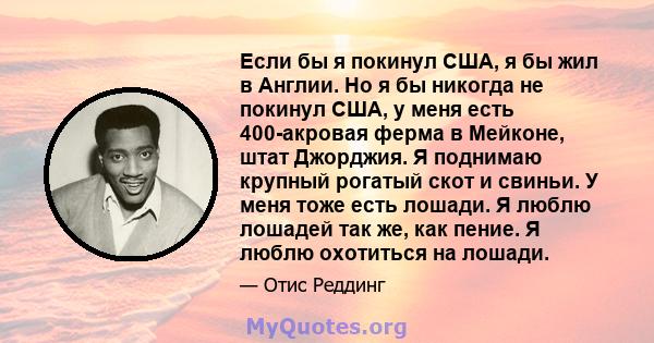 Если бы я покинул США, я бы жил в Англии. Но я бы никогда не покинул США, у меня есть 400-акровая ферма в Мейконе, штат Джорджия. Я поднимаю крупный рогатый скот и свиньи. У меня тоже есть лошади. Я люблю лошадей так