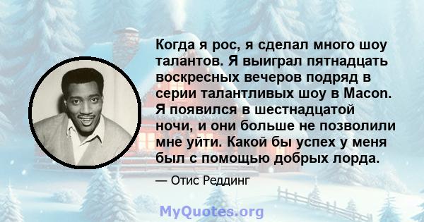 Когда я рос, я сделал много шоу талантов. Я выиграл пятнадцать воскресных вечеров подряд в серии талантливых шоу в Macon. Я появился в шестнадцатой ночи, и они больше не позволили мне уйти. Какой бы успех у меня был с