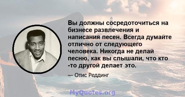 Вы должны сосредоточиться на бизнесе развлечения и написания песен. Всегда думайте отлично от следующего человека. Никогда не делай песню, как вы слышали, что кто -то другой делает это.