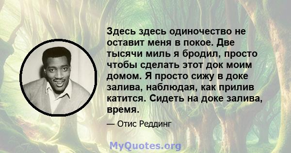 Здесь здесь одиночество не оставит меня в покое. Две тысячи миль я бродил, просто чтобы сделать этот док моим домом. Я просто сижу в доке залива, наблюдая, как прилив катится. Сидеть на доке залива, время.