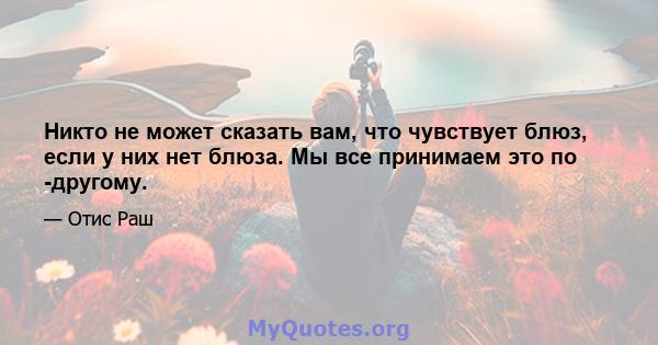 Никто не может сказать вам, что чувствует блюз, если у них нет блюза. Мы все принимаем это по -другому.