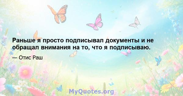 Раньше я просто подписывал документы и не обращал внимания на то, что я подписываю.