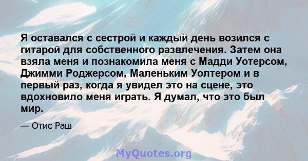 Я оставался с сестрой и каждый день возился с гитарой для собственного развлечения. Затем она взяла меня и познакомила меня с Мадди Уотерсом, Джимми Роджерсом, Маленьким Уолтером и в первый раз, когда я увидел это на