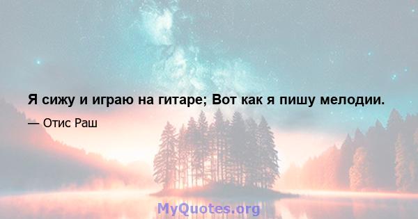 Я сижу и играю на гитаре; Вот как я пишу мелодии.