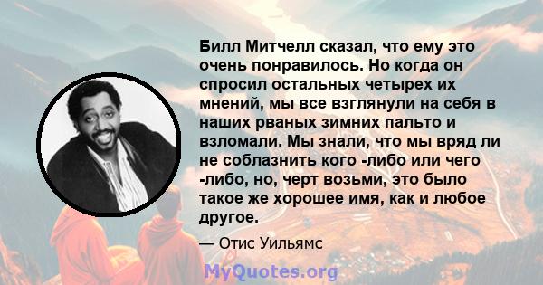 Билл Митчелл сказал, что ему это очень понравилось. Но когда он спросил остальных четырех их мнений, мы все взглянули на себя в наших рваных зимних пальто и взломали. Мы знали, что мы вряд ли не соблазнить кого -либо