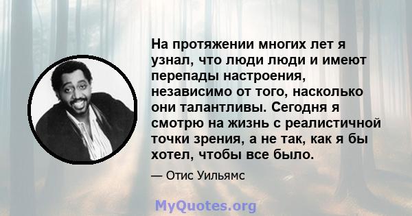 На протяжении многих лет я узнал, что люди люди и имеют перепады настроения, независимо от того, насколько они талантливы. Сегодня я смотрю на жизнь с реалистичной точки зрения, а не так, как я бы хотел, чтобы все было.