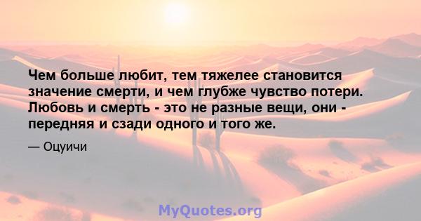 Чем больше любит, тем тяжелее становится значение смерти, и чем глубже чувство потери. Любовь и смерть - это не разные вещи, они - передняя и сзади одного и того же.