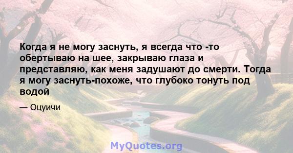 Когда я не могу заснуть, я всегда что -то обертываю на шее, закрываю глаза и представляю, как меня задушают до смерти. Тогда я могу заснуть-похоже, что глубоко тонуть под водой