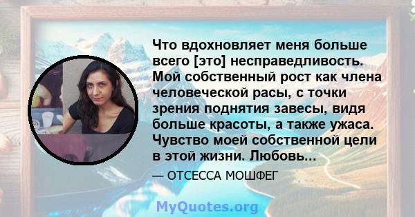 Что вдохновляет меня больше всего [это] несправедливость. Мой собственный рост как члена человеческой расы, с точки зрения поднятия завесы, видя больше красоты, а также ужаса. Чувство моей собственной цели в этой жизни. 