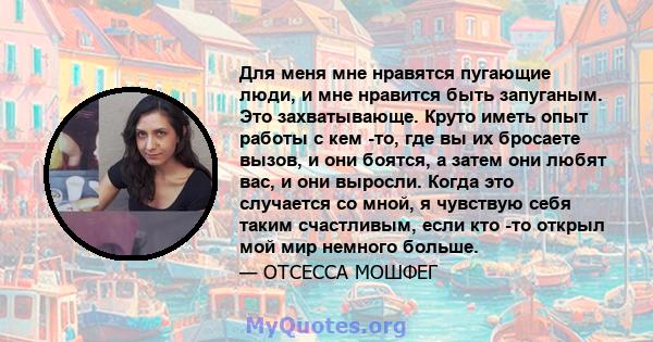 Для меня мне нравятся пугающие люди, и мне нравится быть запуганым. Это захватывающе. Круто иметь опыт работы с кем -то, где вы их бросаете вызов, и они боятся, а затем они любят вас, и они выросли. Когда это случается