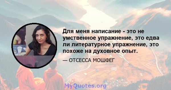 Для меня написание - это не умственное упражнение, это едва ли литературное упражнение, это похоже на духовное опыт.