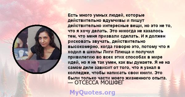 Есть много умных людей, которые действительно вдумчивы и пишут действительно интересные вещи, но это не то, что я хочу делать. Это никогда не казалось тем, что меня призвали сделать. И я должен рисковать звучать,