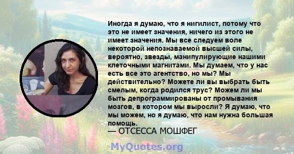 Иногда я думаю, что я нигилист, потому что это не имеет значения, ничего из этого не имеет значения. Мы все следуем воле некоторой непознаваемой высшей силы, вероятно, звезды, манипулирующие нашими клеточными магнитами. 