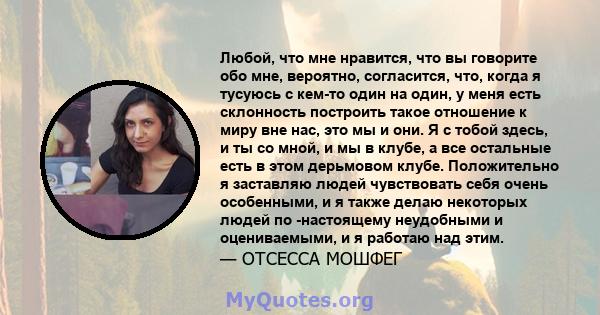 Любой, что мне нравится, что вы говорите обо мне, вероятно, согласится, что, когда я тусуюсь с кем-то один на один, у меня есть склонность построить такое отношение к миру вне нас, это мы и они. Я с тобой здесь, и ты со 