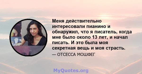 Меня действительно интересовали пианино и обнаружил, что я писатель, когда мне было около 13 лет, и начал писать. И это была моя секретная вещь и моя страсть.