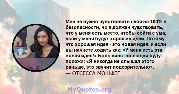 Мне не нужно чувствовать себя на 100% в безопасности, но я должен чувствовать, что у меня есть место, чтобы сойти с ума, если у меня будут хорошие идеи. Потому что хорошая идея - это новая идея, и если вы начнете ходить 