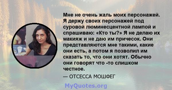 Мне не очень жаль моих персонажей. Я держу своих персонажей под суровой люминесцентной лампой и спрашиваю: «Кто ты?» Я не делаю их макияж и не даю им причесок. Они представляются мне такими, какие они есть, а потом я