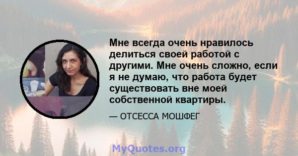 Мне всегда очень нравилось делиться своей работой с другими. Мне очень сложно, если я не думаю, что работа будет существовать вне моей собственной квартиры.