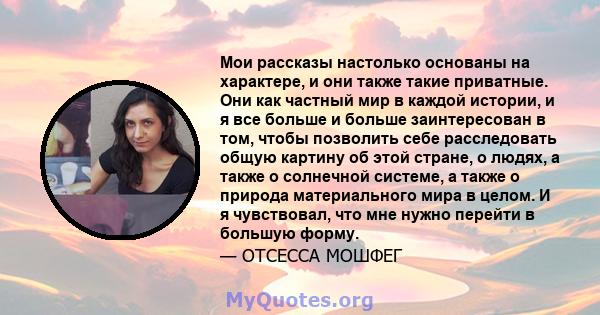 Мои рассказы настолько основаны на характере, и они также такие приватные. Они как частный мир в каждой истории, и я все больше и больше заинтересован в том, чтобы позволить себе расследовать общую картину об этой