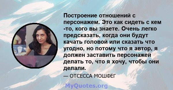 Построение отношений с персонажем. Это как сидеть с кем -то, кого вы знаете. Очень легко предсказать, когда они будут качать головой или сказать что угодно, но потому что я автор, я должен заставить персонажей делать