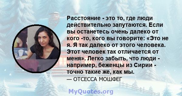 Расстояние - это то, где люди действительно запутаются. Если вы останетесь очень далеко от кого -то, кого вы говорите: «Это не я. Я так далеко от этого человека. Этот человек так отличается от меня». Легко забыть, что