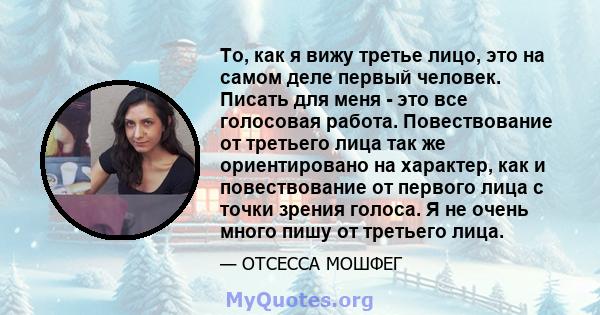 То, как я вижу третье лицо, это на самом деле первый человек. Писать для меня - это все голосовая работа. Повествование от третьего лица так же ориентировано на характер, как и повествование от первого лица с точки