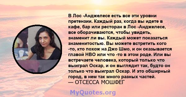 В Лос -Анджелесе есть все эти уровни претензии. Каждый раз, когда вы идете в кафе, бар или ресторан в Лос -Анджелесе, все оборачиваются, чтобы увидеть, знаменит ли вы. Каждый может показаться знаменитостью. Вы можете