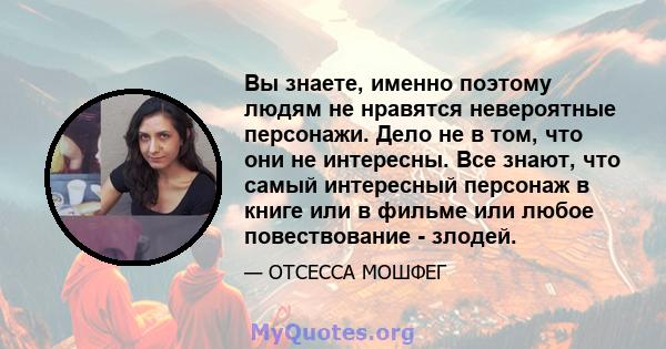 Вы знаете, именно поэтому людям не нравятся невероятные персонажи. Дело не в том, что они не интересны. Все знают, что самый интересный персонаж в книге или в фильме или любое повествование - злодей.