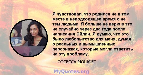 Я чувствовал, что родился не в том месте в неподходящее время с не тем людьми. Я больше не верю в это, не случайно через два года после написания Эйлин. Я думаю, что это было любопытство для меня, думая о реальных и