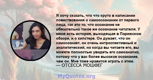 Я хочу сказать, что что круто в написании повествования о самоосознании от первого лица, так это то, что осознание не обязательно такое же осознание читателя. У меня есть история, выходящая в Парижском обзоре, и о