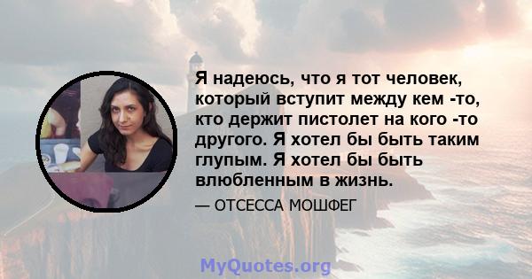 Я надеюсь, что я тот человек, который вступит между кем -то, кто держит пистолет на кого -то другого. Я хотел бы быть таким глупым. Я хотел бы быть влюбленным в жизнь.