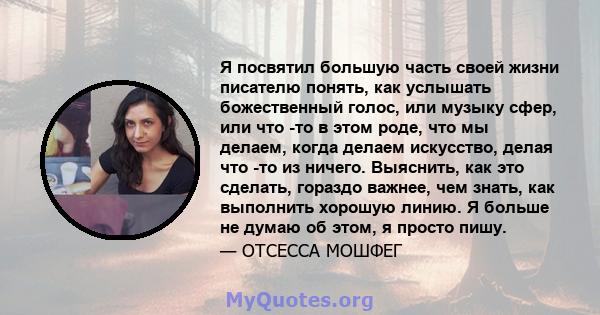 Я посвятил большую часть своей жизни писателю понять, как услышать божественный голос, или музыку сфер, или что -то в этом роде, что мы делаем, когда делаем искусство, делая что -то из ничего. Выяснить, как это сделать, 