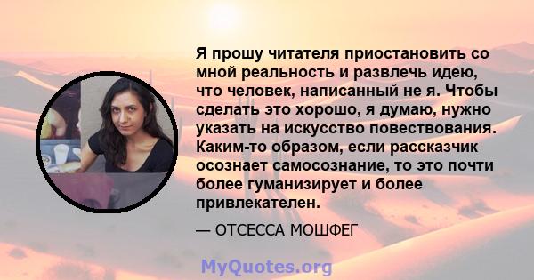 Я прошу читателя приостановить со мной реальность и развлечь идею, что человек, написанный не я. Чтобы сделать это хорошо, я думаю, нужно указать на искусство повествования. Каким-то образом, если рассказчик осознает