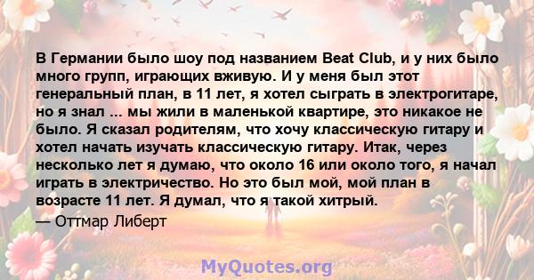 В Германии было шоу под названием Beat Club, и у них было много групп, играющих вживую. И у меня был этот генеральный план, в 11 лет, я хотел сыграть в электрогитаре, но я знал ... мы жили в маленькой квартире, это