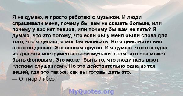 Я не думаю, я просто работаю с музыкой. И люди спрашивали меня, почему бы вам не сказать больше, или почему у вас нет певцов, или почему бы вам не петь? Я думаю, что это потому, что если бы у меня были слова для того,